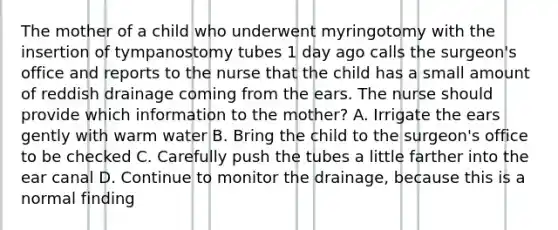 The mother of a child who underwent myringotomy with the insertion of tympanostomy tubes 1 day ago calls the surgeon's office and reports to the nurse that the child has a small amount of reddish drainage coming from the ears. The nurse should provide which information to the mother? A. Irrigate the ears gently with warm water B. Bring the child to the surgeon's office to be checked C. Carefully push the tubes a little farther into the ear canal D. Continue to monitor the drainage, because this is a normal finding