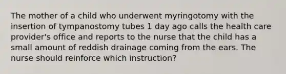 The mother of a child who underwent myringotomy with the insertion of tympanostomy tubes 1 day ago calls the health care provider's office and reports to the nurse that the child has a small amount of reddish drainage coming from the ears. The nurse should reinforce which instruction?