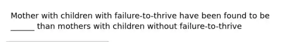 Mother with children with failure-to-thrive have been found to be ______ than mothers with children without failure-to-thrive