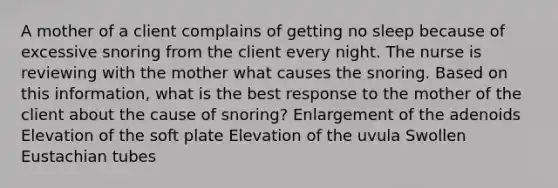 A mother of a client complains of getting no sleep because of excessive snoring from the client every night. The nurse is reviewing with the mother what causes the snoring. Based on this information, what is the best response to the mother of the client about the cause of snoring? Enlargement of the adenoids Elevation of the soft plate Elevation of the uvula Swollen Eustachian tubes