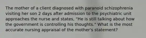 The mother of a client diagnosed with paranoid schizophrenia visiting her son 2 days after admission to the psychiatric unit approaches the nurse and states, "He is still talking about how the government is controlling his thoughts." What is the most accurate nursing appraisal of the mother's statement?