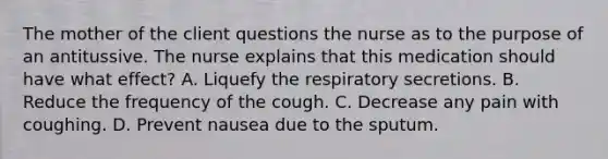 The mother of the client questions the nurse as to the purpose of an antitussive. The nurse explains that this medication should have what effect? A. Liquefy the respiratory secretions. B. Reduce the frequency of the cough. C. Decrease any pain with coughing. D. Prevent nausea due to the sputum.