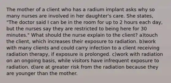 The mother of a client who has a radium implant asks why so many nurses are involved in her daughter's care. She states, "The doctor said I can be in the room for up to 2 hours each day, but the nurses say they are restricted to being here for 30 minutes." What should the nurse explain to the client? a)touch the client, which increases their exposure to radiation. b)work with many clients and could carry infection to a client receiving radiation therapy, if exposure is prolonged. c)work with radiation on an ongoing basis, while visitors have infrequent exposure to radiation. d)are at greater risk from the radiation because they are younger than the mother.