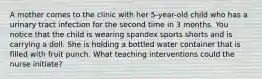 A mother comes to the clinic with her 5-year-old child who has a urinary tract infection for the second time in 3 months. You notice that the child is wearing spandex sports shorts and is carrying a doll. She is holding a bottled water container that is filled with fruit punch. What teaching interventions could the nurse initiate?