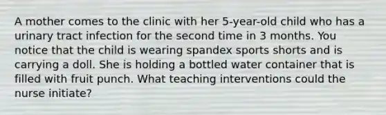 A mother comes to the clinic with her 5-year-old child who has a urinary tract infection for the second time in 3 months. You notice that the child is wearing spandex sports shorts and is carrying a doll. She is holding a bottled water container that is filled with fruit punch. What teaching interventions could the nurse initiate?