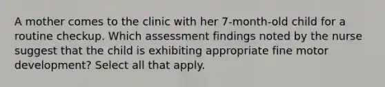 A mother comes to the clinic with her 7-month-old child for a routine checkup. Which assessment findings noted by the nurse suggest that the child is exhibiting appropriate fine motor development? Select all that apply.