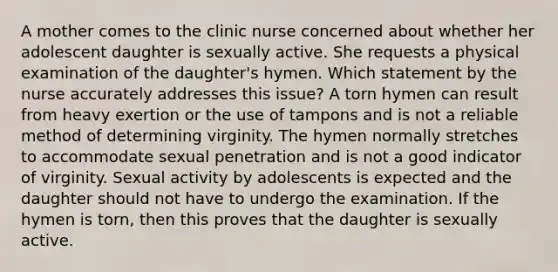 A mother comes to the clinic nurse concerned about whether her adolescent daughter is sexually active. She requests a physical examination of the daughter's hymen. Which statement by the nurse accurately addresses this issue? A torn hymen can result from heavy exertion or the use of tampons and is not a reliable method of determining virginity. The hymen normally stretches to accommodate sexual penetration and is not a good indicator of virginity. Sexual activity by adolescents is expected and the daughter should not have to undergo the examination. If the hymen is torn, then this proves that the daughter is sexually active.