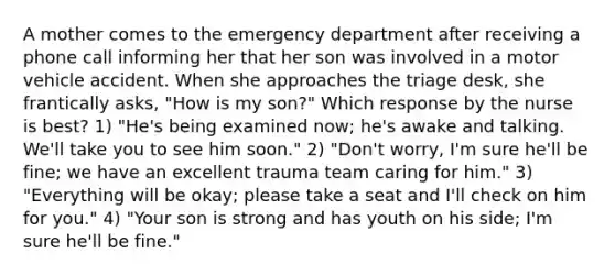 A mother comes to the emergency department after receiving a phone call informing her that her son was involved in a motor vehicle accident. When she approaches the triage desk, she frantically asks, "How is my son?" Which response by the nurse is best? 1) "He's being examined now; he's awake and talking. We'll take you to see him soon." 2) "Don't worry, I'm sure he'll be fine; we have an excellent trauma team caring for him." 3) "Everything will be okay; please take a seat and I'll check on him for you." 4) "Your son is strong and has youth on his side; I'm sure he'll be fine."