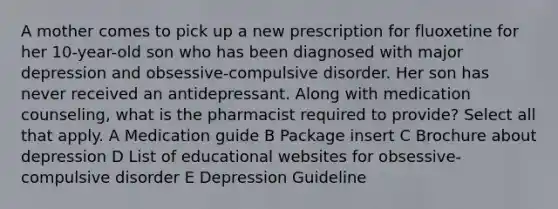 A mother comes to pick up a new prescription for fluoxetine for her 10-year-old son who has been diagnosed with major depression and obsessive-compulsive disorder. Her son has never received an antidepressant. Along with medication counseling, what is the pharmacist required to provide? Select all that apply. A Medication guide B Package insert C Brochure about depression D List of educational websites for obsessive-compulsive disorder E Depression Guideline