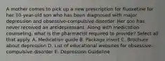 A mother comes to pick up a new prescription for fluoxetine for her 10-year-old son who has been diagnosed with major depression and obsessive-compulsive disorder. Her son has never received an antidepressant. Along with medication counseling, what is the pharmacist required to provide? Select all that apply. A. Medication guide B. Package insert C. Brochure about depression D. List of educational websites for obsessive-compulsive disorder E. Depression Guideline