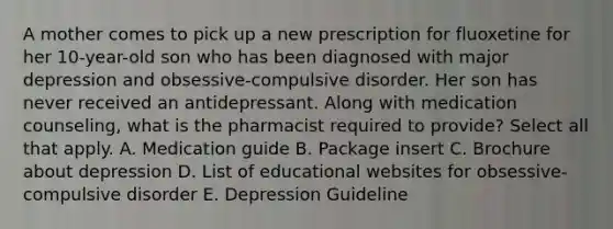 A mother comes to pick up a new prescription for fluoxetine for her 10-year-old son who has been diagnosed with major depression and obsessive-compulsive disorder. Her son has never received an antidepressant. Along with medication counseling, what is the pharmacist required to provide? Select all that apply. A. Medication guide B. Package insert C. Brochure about depression D. List of educational websites for obsessive-compulsive disorder E. Depression Guideline