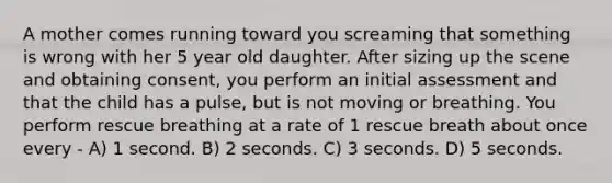 A mother comes running toward you screaming that something is wrong with her 5 year old daughter. After sizing up the scene and obtaining consent, you perform an initial assessment and that the child has a pulse, but is not moving or breathing. You perform rescue breathing at a rate of 1 rescue breath about once every - A) 1 second. B) 2 seconds. C) 3 seconds. D) 5 seconds.