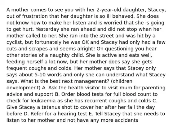 A mother comes to see you with her 2-year-old daughter, Stacey, out of frustration that her daughter is so ill behaved. She does not know how to make her listen and is worried that she is going to get hurt. Yesterday she ran ahead and did not stop when her mother called to her. She ran into the street and was hit by a cyclist, but fortunately he was OK and Stacey had only had a few cuts and scrapes and seems alright! On questioning you hear other stories of a naughty child. She is active and eats well, feeding herself a lot now, but her mother does say she gets frequent coughs and colds. Her mother says that Stacey only says about 5-10 words and only she can understand what Stacey says. What is the best next management? (children development) A. Ask the health visitor to visit mum for parenting advice and support B. Order blood tests for full blood count to check for leukaemia as she has recurrent coughs and colds C. Give Stacey a tetanus shot to cover her after her fall the day before D. Refer for a hearing test E. Tell Stacey that she needs to listen to her mother and not have any more accidents