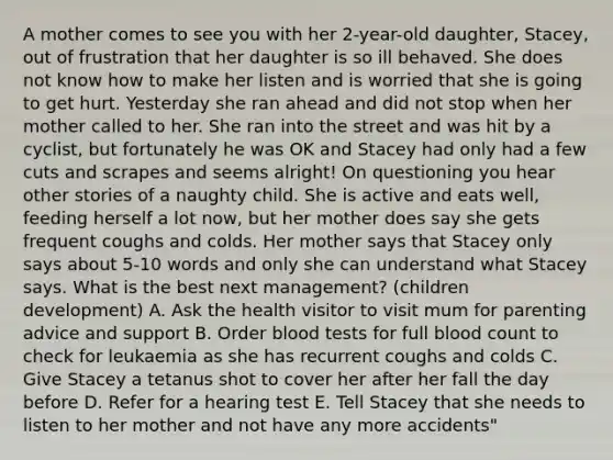 A mother comes to see you with her 2-year-old daughter, Stacey, out of frustration that her daughter is so ill behaved. She does not know how to make her listen and is worried that she is going to get hurt. Yesterday she ran ahead and did not stop when her mother called to her. She ran into the street and was hit by a cyclist, but fortunately he was OK and Stacey had only had a few cuts and scrapes and seems alright! On questioning you hear other stories of a naughty child. She is active and eats well, feeding herself a lot now, but her mother does say she gets frequent coughs and colds. Her mother says that Stacey only says about 5-10 words and only she can understand what Stacey says. What is the best next management? (children development) A. Ask the health visitor to visit mum for parenting advice and support B. Order blood tests for full blood count to check for leukaemia as she has recurrent coughs and colds C. Give Stacey a tetanus shot to cover her after her fall the day before D. Refer for a hearing test E. Tell Stacey that she needs to listen to her mother and not have any more accidents"