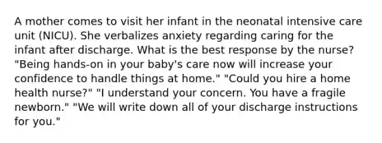 A mother comes to visit her infant in the neonatal intensive care unit (NICU). She verbalizes anxiety regarding caring for the infant after discharge. What is the best response by the nurse? "Being hands-on in your baby's care now will increase your confidence to handle things at home." "Could you hire a home health nurse?" "I understand your concern. You have a fragile newborn." "We will write down all of your discharge instructions for you."