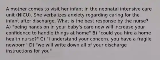 A mother comes to visit her infant in the neonatal intensive care unit (NICU). She verbalizes anxiety regarding caring for the infant after discharge. What is the best response by the nurse? A) "being hands on in your baby's care now will increase your confidence to handle things at home" B) "could you hire a home health nurse?" C) "i understand your concern. you have a fragile newborn" D) "we will write down all of your discharge instructions for you"