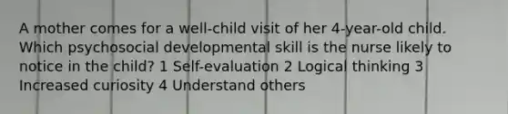 A mother comes for a well-child visit of her 4-year-old child. Which psychosocial developmental skill is the nurse likely to notice in the child? 1 Self-evaluation 2 Logical thinking 3 Increased curiosity 4 Understand others