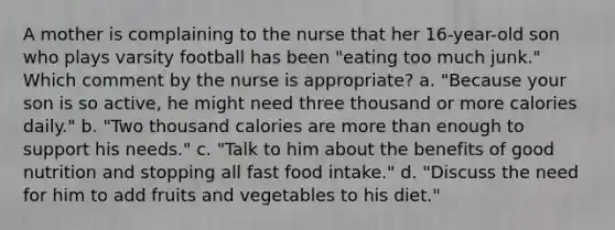 A mother is complaining to the nurse that her 16-year-old son who plays varsity football has been "eating too much junk." Which comment by the nurse is appropriate? a. "Because your son is so active, he might need three thousand or more calories daily." b. "Two thousand calories are more than enough to support his needs." c. "Talk to him about the benefits of good nutrition and stopping all fast food intake." d. "Discuss the need for him to add fruits and vegetables to his diet."