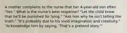 A mother complains to the nurse that her 4-year-old son often "lies." What is the nurse's best response? "Let the child know that he'll be punished for lying." "Ask him why he isn't telling the truth." "It's probably due to his vivid imagination and creativity." "Acknowledge him by saying, 'That's a pretend story.'"