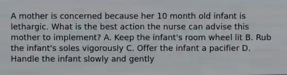 A mother is concerned because her 10 month old infant is lethargic. What is the best action the nurse can advise this mother to implement? A. Keep the infant's room wheel lit B. Rub the infant's soles vigorously C. Offer the infant a pacifier D. Handle the infant slowly and gently