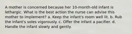 A mother is concerned because her 10-month-old infant is lethargic. What is the best action the nurse can advise this mother to implement? a. Keep the infant's room well lit. b. Rub the infant's soles vigorously. c. Offer the infant a pacifier. d. Handle the infant slowly and gently.