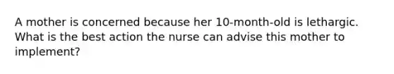 A mother is concerned because her 10-month-old is lethargic. What is the best action the nurse can advise this mother to implement?