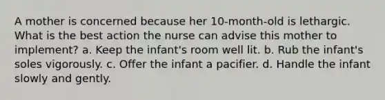 A mother is concerned because her 10-month-old is lethargic. What is the best action the nurse can advise this mother to implement? a. Keep the infant's room well lit. b. Rub the infant's soles vigorously. c. Offer the infant a pacifier. d. Handle the infant slowly and gently.