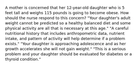 A mother is concerned that her 12-year-old daughter who is 5 feet tall and weighs 115 pounds is going to become obese. How should the nurse respond to this concern? "Your daughter's adult weight cannot be predicted so a healthy balanced diet and some physical activity are all that is necessary at this age." "A careful nutritional history that includes anthropometric data, nutrient intake, and pattern of activity will help determine if a problem exists." "Your daughter is approaching adolescence and as her growth accelerates she will not gain weight." "This is a serious problem and your daughter should be evaluated for diabetes or a thyroid condition."