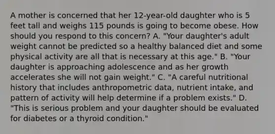 A mother is concerned that her 12-year-old daughter who is 5 feet tall and weighs 115 pounds is going to become obese. How should you respond to this concern? A. "Your daughter's adult weight cannot be predicted so a healthy balanced diet and some physical activity are all that is necessary at this age." B. "Your daughter is approaching adolescence and as her growth accelerates she will not gain weight." C. "A careful nutritional history that includes anthropometric data, nutrient intake, and pattern of activity will help determine if a problem exists." D. "This is serious problem and your daughter should be evaluated for diabetes or a thyroid condition."