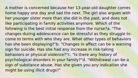 A mother is concerned because her 13-year-old daughter comes home happy one day and sad the next. The girl also argues with her younger sister more than she did in the past, and does not like participating in family activities anymore. Which of the following is the best initial response from the nurse?a. "The changes during adolescence can be stressful as they struggle to come to terms with who they are. What other types of behaviors has she been displaying?"b. "Changes in affect can be a warning sign for suicide. Has she had any increase in risk-taking behaviors or physical violence?"c. "Is there any history of psychological disorders in your family?"d. "Withdrawal can be a sign of substance abuse. Has she given you any indication she might be using illicit drugs?"