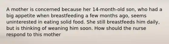 A mother is concerned because her 14-month-old son, who had a big appetite when breastfeeding a few months ago, seems uninterested in eating solid food. She still breastfeeds him daily, but is thinking of weaning him soon. How should the nurse respond to this mother