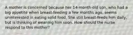 A mother is concerned because her 14-month-old son, who had a big appetite when breast-feeding a few months ago, seems uninterested in eating solid food. She still breast-feeds him daily, but is thinking of weaning him soon. How should the nurse respond to this mother?