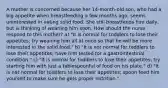 A mother is concerned because her 14-month-old son, who had a big appetite when breastfeeding a few months ago, seems uninterested in eating solid food. She still breastfeeds him daily, but is thinking of weaning him soon. How should the nurse respond to this mother? a) "It is normal for toddlers to lose their appetites; try weaning him all at once so that he will be more interested in the solid food." b) "It is not normal for toddlers to lose their appetites; have him tested for a gastrointestinal condition." c) "It is normal for toddlers to lose their appetites; try starting him with just a tablespoonful of food on his plate." d) "It is not normal for toddlers to lose their appetites; spoon feed him yourself to make sure he gets proper nutrition."