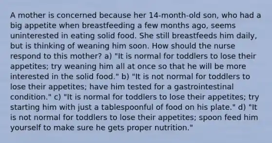 A mother is concerned because her 14-month-old son, who had a big appetite when breastfeeding a few months ago, seems uninterested in eating solid food. She still breastfeeds him daily, but is thinking of weaning him soon. How should the nurse respond to this mother? a) "It is normal for toddlers to lose their appetites; try weaning him all at once so that he will be more interested in the solid food." b) "It is not normal for toddlers to lose their appetites; have him tested for a gastrointestinal condition." c) "It is normal for toddlers to lose their appetites; try starting him with just a tablespoonful of food on his plate." d) "It is not normal for toddlers to lose their appetites; spoon feed him yourself to make sure he gets proper nutrition."