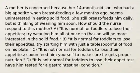 A mother is concerned because her 14-month-old son, who had a big appetite when breast-feeding a few months ago, seems uninterested in eating solid food. She still breast-feeds him daily, but is thinking of weaning him soon. How should the nurse respond to this mother? A) "It is normal for toddlers to lose their appetites; try weaning him all at once so that he will be more interested in the solid food." B) "It is normal for toddlers to lose their appetites; try starting him with just a tablespoonful of food on his plate." C) "It is not normal for toddlers to lose their appetites; spoon feed him yourself to make sure he gets proper nutrition." D) "It is not normal for toddlers to lose their appetites; have him tested for a gastrointestinal condition."