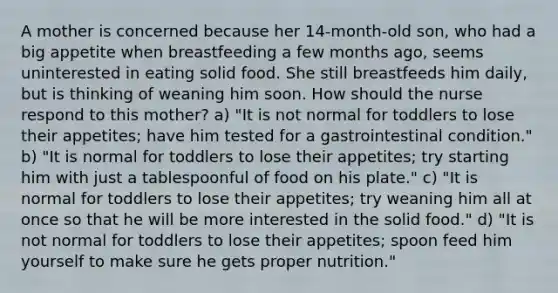 A mother is concerned because her 14-month-old son, who had a big appetite when breastfeeding a few months ago, seems uninterested in eating solid food. She still breastfeeds him daily, but is thinking of weaning him soon. How should the nurse respond to this mother? a) "It is not normal for toddlers to lose their appetites; have him tested for a gastrointestinal condition." b) "It is normal for toddlers to lose their appetites; try starting him with just a tablespoonful of food on his plate." c) "It is normal for toddlers to lose their appetites; try weaning him all at once so that he will be more interested in the solid food." d) "It is not normal for toddlers to lose their appetites; spoon feed him yourself to make sure he gets proper nutrition."