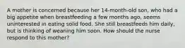 A mother is concerned because her 14-month-old son, who had a big appetite when breastfeeding a few months ago, seems uninterested in eating solid food. She still breastfeeds him daily, but is thinking of weaning him soon. How should the nurse respond to this mother?