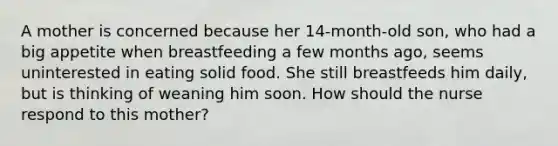 A mother is concerned because her 14-month-old son, who had a big appetite when breastfeeding a few months ago, seems uninterested in eating solid food. She still breastfeeds him daily, but is thinking of weaning him soon. How should the nurse respond to this mother?