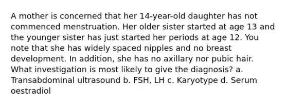 A mother is concerned that her 14-year-old daughter has not commenced menstruation. Her older sister started at age 13 and the younger sister has just started her periods at age 12. You note that she has widely spaced nipples and no breast development. In addition, she has no axillary nor pubic hair. What investigation is most likely to give the diagnosis? a. Transabdominal ultrasound b. FSH, LH c. Karyotype d. Serum oestradiol