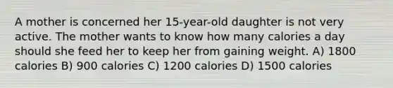 A mother is concerned her 15-year-old daughter is not very active. The mother wants to know how many calories a day should she feed her to keep her from gaining weight. A) 1800 calories B) 900 calories C) 1200 calories D) 1500 calories