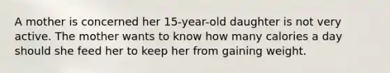 A mother is concerned her 15-year-old daughter is not very active. The mother wants to know how many calories a day should she feed her to keep her from gaining weight.