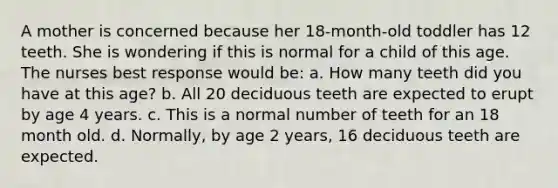 A mother is concerned because her 18-month-old toddler has 12 teeth. She is wondering if this is normal for a child of this age. The nurses best response would be: a. How many teeth did you have at this age? b. All 20 deciduous teeth are expected to erupt by age 4 years. c. This is a normal number of teeth for an 18 month old. d. Normally, by age 2 years, 16 deciduous teeth are expected.