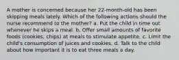 A mother is concerned because her 22-month-old has been skipping meals lately. Which of the following actions should the nurse recommend to the mother? a. Put the child in time out whenever he skips a meal. b. Offer small amounts of favorite foods (cookies, chips) at meals to stimulate appetite. c. Limit the child's consumption of juices and cookies. d. Talk to the child about how important it is to eat three meals a day.