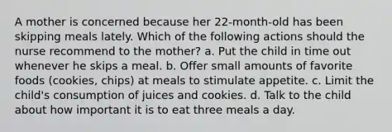 A mother is concerned because her 22-month-old has been skipping meals lately. Which of the following actions should the nurse recommend to the mother? a. Put the child in time out whenever he skips a meal. b. Offer small amounts of favorite foods (cookies, chips) at meals to stimulate appetite. c. Limit the child's consumption of juices and cookies. d. Talk to the child about how important it is to eat three meals a day.