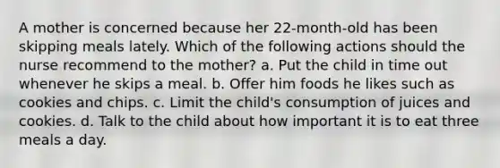 A mother is concerned because her 22-month-old has been skipping meals lately. Which of the following actions should the nurse recommend to the mother? a. Put the child in time out whenever he skips a meal. b. Offer him foods he likes such as cookies and chips. c. Limit the child's consumption of juices and cookies. d. Talk to the child about how important it is to eat three meals a day.