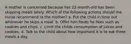 A mother is concerned because her 22-month-old has been skipping meals lately. Which of the following actions should the nurse recommend to the mother? a. Put the child in time out whenever he skips a meal. b. Offer him foods he likes such as cookies and chips. c. Limit the childs consumption of juices and cookies. d. Talk to the child about how important it is to eat three meals a day.