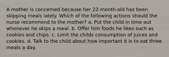 A mother is concerned because her 22-month-old has been skipping meals lately. Which of the following actions should the nurse recommend to the mother? a. Put the child in time out whenever he skips a meal. b. Offer him foods he likes such as cookies and chips. c. Limit the childs consumption of juices and cookies. d. Talk to the child about how important it is to eat three meals a day.