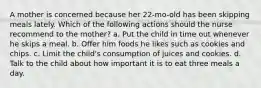 A mother is concerned because her 22-mo-old has been skipping meals lately. Which of the following actions should the nurse recommend to the mother? a. Put the child in time out whenever he skips a meal. b. Offer him foods he likes such as cookies and chips. c. Limit the child's consumption of juices and cookies. d. Talk to the child about how important it is to eat three meals a day.