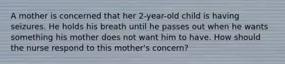 A mother is concerned that her 2-year-old child is having seizures. He holds his breath until he passes out when he wants something his mother does not want him to have. How should the nurse respond to this mother's concern?