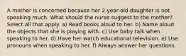 A mother is concerned because her 2-year-old daughter is not speaking much. What should the nurse suggest to the mother? Select all that apply. a) Read books aloud to her. b) Name aloud the objects that she is playing with. c) Use baby talk when speaking to her. d) Have her watch educational television. e) Use pronouns when speaking to her. f) Always answer her questions.